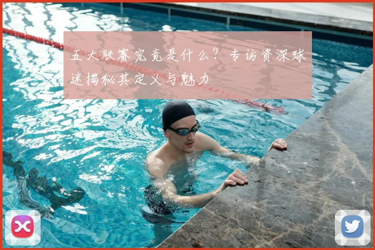 五大联赛究竟是什么?专访资深球迷揭秘其定义与魅力