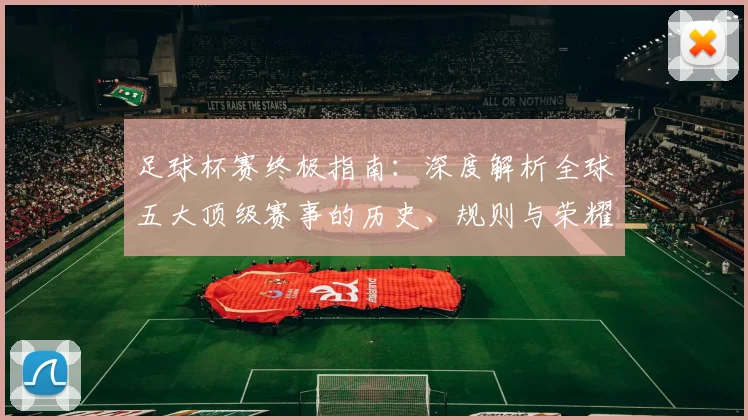 足球杯赛终极指南:深度解析全球五大顶级赛事的历史、规则与荣耀