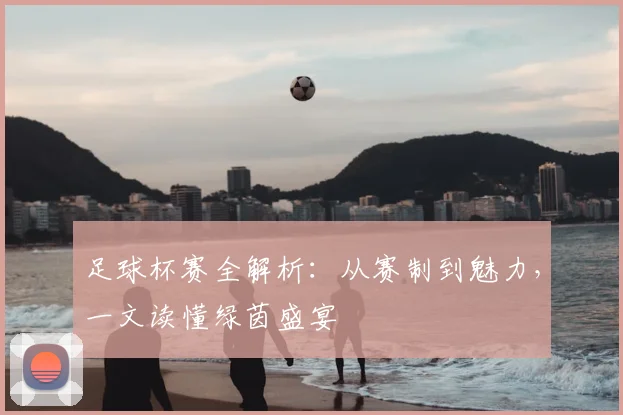 足球杯赛全解析：从赛制到魅力，一文读懂绿茵盛宴